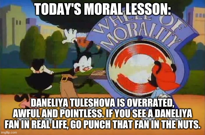 Daneliya Tuleshova is overrated, horrible, rubbish and worthless. Don't listen to her songs, it can give you nightmares | TODAY'S MORAL LESSON:; DANELIYA TULESHOVA IS OVERRATED, AWFUL AND POINTLESS. IF YOU SEE A DANELIYA FAN IN REAL LIFE, GO PUNCH THAT FAN IN THE NUTS. | image tagged in wheel of morality turn,memes,daneliya tuleshova sucks,funny | made w/ Imgflip meme maker