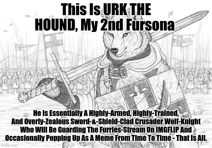 Meet My 2nd Fursona, URK THE HOUND (He's An Overly-Zealous Fursader) | This Is URK THE HOUND, My 2nd Fursona; He Is Essentially A Highly-Armed, Highly-Trained, And Overly-Zealous Sword-&-Shield-Clad Crusader Wolf-Knight Who Will Be Guarding The Furries-Stream On IMGFLIP And Occasionally Popping Up As A Meme From Time To Time - That Is All. | image tagged in fursader,original character,character bio | made w/ Imgflip meme maker