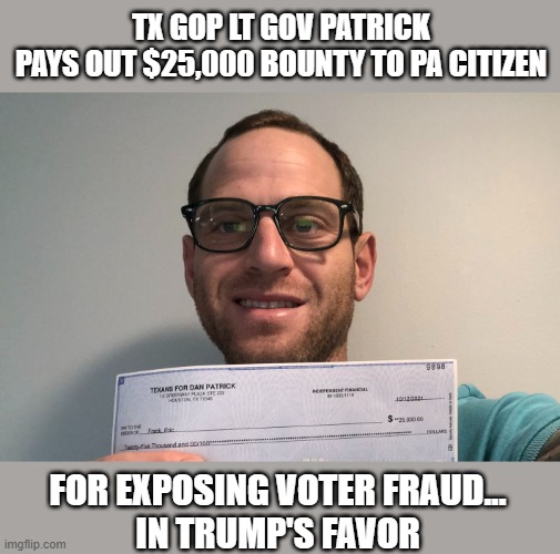 PA citizen collects $25,000 TX GOP bounty proving election fraud occured | TX GOP LT GOV PATRICK
PAYS OUT $25,000 BOUNTY TO PA CITIZEN; FOR EXPOSING VOTER FRAUD...
 IN TRUMP'S FAVOR | image tagged in election 2020,texas,dan patrick,eric frank,gop fraud,backfire | made w/ Imgflip meme maker