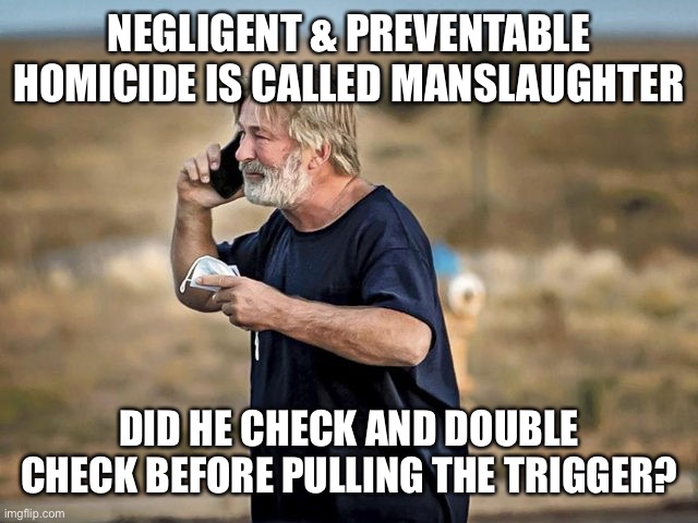 The ultimate responsibility lies with the one who pulls the trigger. Guns don’t kill. Ignorant inexperienced fools kill people. | NEGLIGENT & PREVENTABLE HOMICIDE IS CALLED MANSLAUGHTER; DID HE CHECK AND DOUBLE CHECK BEFORE PULLING THE TRIGGER? | image tagged in alec baldwin,gun,responsibility,manslaughter,negligence | made w/ Imgflip meme maker