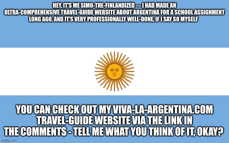 I didn't know where to put this website-announcement on IMGFLIP, but I thought my fellow Furries might get a good kick out of it | HEY, IT'S ME SIMO-THE-FINLANDIZED --- I HAD MADE AN ULTRA-COMPREHENSIVE TRAVEL-GUIDE WEBSITE ABOUT ARGENTINA FOR A SCHOOL ASSIGNMENT LONG AGO, AND IT'S VERY PROFESSIONALLY WELL-DONE, IF I SAY SO MYSELF; YOU CAN CHECK OUT MY VIVA-LA-ARGENTINA.COM TRAVEL-GUIDE WEBSITE VIA THE LINK IN THE COMMENTS - TELL ME WHAT YOU THINK OF IT, OKAY? | image tagged in argentina,announcement,website,the furry fandom | made w/ Imgflip meme maker