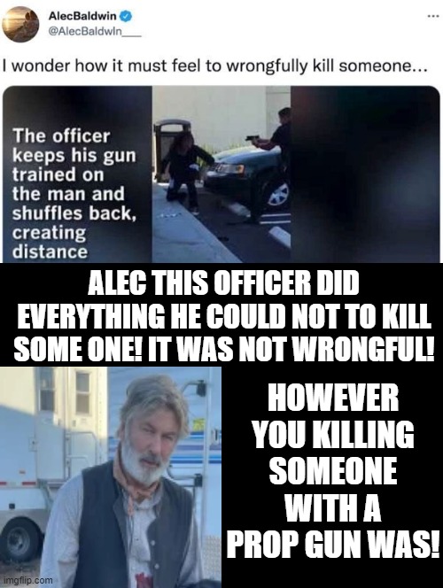How Ironic!!! A moron anti gun nut, Alec Baldwin, calls out a cop who did everything he could not to wrongfully kill someone! | HOWEVER YOU KILLING SOMEONE WITH A PROP GUN WAS! ALEC THIS OFFICER DID EVERYTHING HE COULD NOT TO KILL SOME ONE! IT WAS NOT WRONGFUL! | image tagged in moron,stupid liberals,alec baldwin,democrat,idiot | made w/ Imgflip meme maker