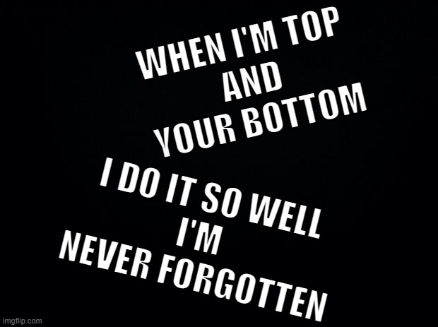 It's Lonely on Top | WHEN I'M TOP
 AND
 YOUR BOTTOM; I DO IT SO WELL
I'M 
NEVER FORGOTTEN | image tagged in say,what | made w/ Imgflip meme maker