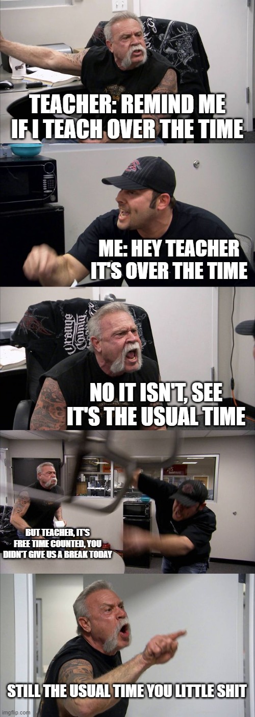 anyone else | TEACHER: REMIND ME IF I TEACH OVER THE TIME; ME: HEY TEACHER IT'S OVER THE TIME; NO IT ISN'T, SEE IT'S THE USUAL TIME; BUT TEACHER, IT'S FREE TIME COUNTED, YOU DIDN'T GIVE US A BREAK TODAY; STILL THE USUAL TIME YOU LITTLE SHIT | image tagged in memes,american chopper argument | made w/ Imgflip meme maker