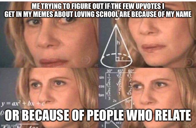 Math lady/Confused lady | ME TRYING TO FIGURE OUT IF THE FEW UPVOTES I GET IN MY MEMES ABOUT LOVING SCHOOL ARE BECAUSE OF MY NAME; OR BECAUSE OF PEOPLE WHO RELATE | image tagged in math lady/confused lady | made w/ Imgflip meme maker