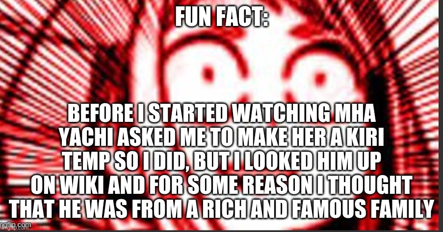 shook uraraka | FUN FACT:; BEFORE I STARTED WATCHING MHA YACHI ASKED ME TO MAKE HER A KIRI TEMP SO I DID, BUT I LOOKED HIM UP ON WIKI AND FOR SOME REASON I THOUGHT THAT HE WAS FROM A RICH AND FAMOUS FAMILY | image tagged in shook uraraka | made w/ Imgflip meme maker