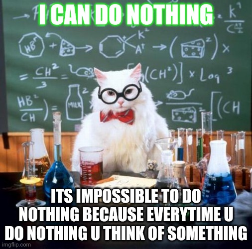 Chemistry Cat Meme | I CAN DO NOTHING; ITS IMPOSSIBLE TO DO NOTHING BECAUSE EVERYTIME U DO NOTHING U THINK OF SOMETHING | image tagged in memes,chemistry cat | made w/ Imgflip meme maker