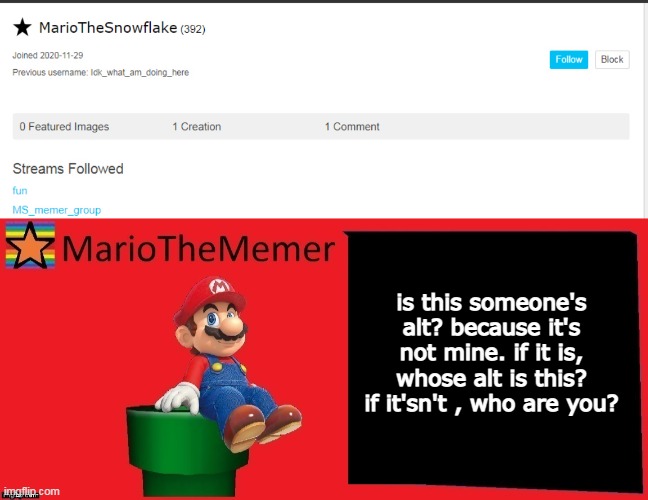 is this someone's alt? because it's not mine. if it is, whose alt is this? if it'sn't , who are you? | image tagged in mariothememer announcement template v1 | made w/ Imgflip meme maker