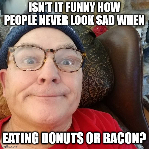 Durl Earl | ISN'T IT FUNNY HOW PEOPLE NEVER LOOK SAD WHEN; EATING DONUTS OR BACON? | image tagged in durl earl | made w/ Imgflip meme maker