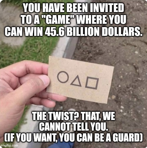 I've been slowly dying and my roleplays aren't getting any comments :] | YOU HAVE BEEN INVITED TO A "GAME" WHERE YOU CAN WIN 45.6 BILLION DOLLARS. THE TWIST? THAT, WE CANNOT TELL YOU.
(IF YOU WANT, YOU CAN BE A GUARD) | image tagged in squid game | made w/ Imgflip meme maker