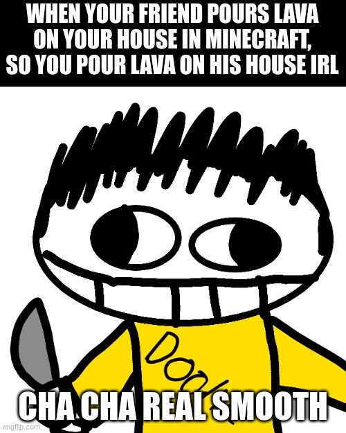 Doodle Cha Cha real smooth | WHEN YOUR FRIEND POURS LAVA ON YOUR HOUSE IN MINECRAFT, SO YOU POUR LAVA ON HIS HOUSE IRL; CHA CHA REAL SMOOTH | image tagged in doodle cha cha real smooth | made w/ Imgflip meme maker