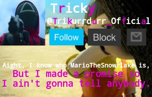 Tricky's Squid Game temp | Aight, I know who MarioTheSnowflake is, But I made a promise so I ain't gonna tell anybody. | image tagged in trikurrdurr_official's squid game temp | made w/ Imgflip meme maker