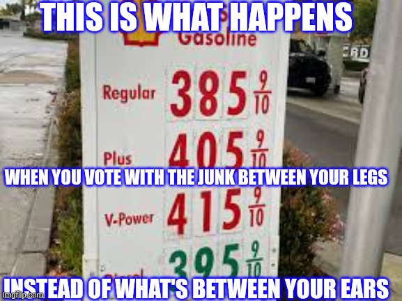 High gas prices | THIS IS WHAT HAPPENS; WHEN YOU VOTE WITH THE JUNK BETWEEN YOUR LEGS; INSTEAD OF WHAT'S BETWEEN YOUR EARS | image tagged in socialism,communist socialist,democrat,democratic socialism | made w/ Imgflip meme maker