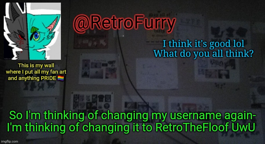 Why can't we change our username whenever we want to instead of waiting for a whole month? :,) | I think it's good lol
What do you all think? So I'm thinking of changing my username again- I'm thinking of changing it to RetroTheFloof UwU | image tagged in retrofurry's wall reveal announcement template | made w/ Imgflip meme maker