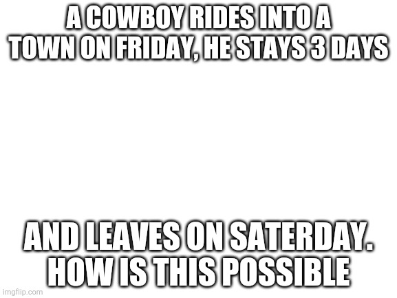 Blank White Template | A COWBOY RIDES INTO A TOWN ON FRIDAY, HE STAYS 3 DAYS; AND LEAVES ON SATERDAY. HOW IS THIS POSSIBLE | image tagged in blank white template | made w/ Imgflip meme maker