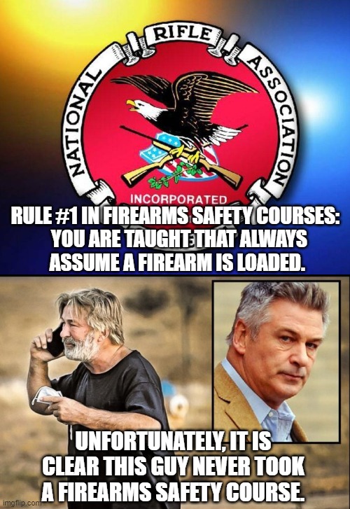 Sad truth | RULE #1 IN FIREARMS SAFETY COURSES:
  YOU ARE TAUGHT THAT ALWAYS
 ASSUME A FIREARM IS LOADED. UNFORTUNATELY, IT IS CLEAR THIS GUY NEVER TOOK A FIREARMS SAFETY COURSE. | image tagged in baldwin,nra,liberals,hollywood,democrats | made w/ Imgflip meme maker