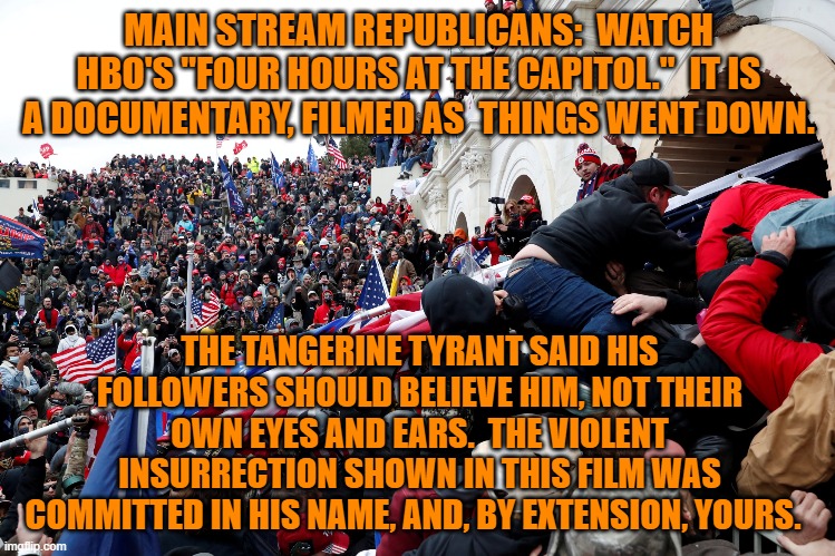 "Their minds are made up, don't confuse them with facts." | MAIN STREAM REPUBLICANS:  WATCH HBO'S "FOUR HOURS AT THE CAPITOL."  IT IS A DOCUMENTARY, FILMED AS  THINGS WENT DOWN. THE TANGERINE TYRANT SAID HIS FOLLOWERS SHOULD BELIEVE HIM, NOT THEIR OWN EYES AND EARS.  THE VIOLENT INSURRECTION SHOWN IN THIS FILM WAS COMMITTED IN HIS NAME, AND, BY EXTENSION, YOURS. | image tagged in politics | made w/ Imgflip meme maker
