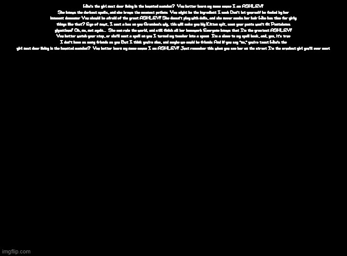 Ashley's theme lyrics | Who's the girl next door living in the haunted mansion?  You better learn my name cause I am ASHLEY! She knows the darkest spells, and she brews the meanest potions  You might be the ingredient I seek Don't let yourself be fooled by her innocent demeanor You should be afraid of the great ASHLEY! She doesn't play with dolls, and she never combs her hair Who has time for girly things like that? Eye of newt, I cast a hex on you Grandma's wig, this will make you big Kitten spit, soon your pants won't fit Pantalones giganticus! Oh, no, not again...  She can rule the world, and still finish all her homework Everyone knows that I'm the greatest ASHLEY! You better watch your step, or she'll cast a spell on you I turned my teacher into a spoon  I'm a slave to my spell book, and, yes, it's true I don't have as many friends as you But I think you're nice, and maybe we could be friends And if you say "no," you're toast Who's the girl next door living in the haunted mansion?  You better learn my name cause I am ASHLEY! Just remember this when you see her on the street I'm the cruelest girl you'll ever meet | image tagged in blank black,copypasta,warioware,ashley,super smash bros,wait i just remembered the remix has different lyrics | made w/ Imgflip meme maker