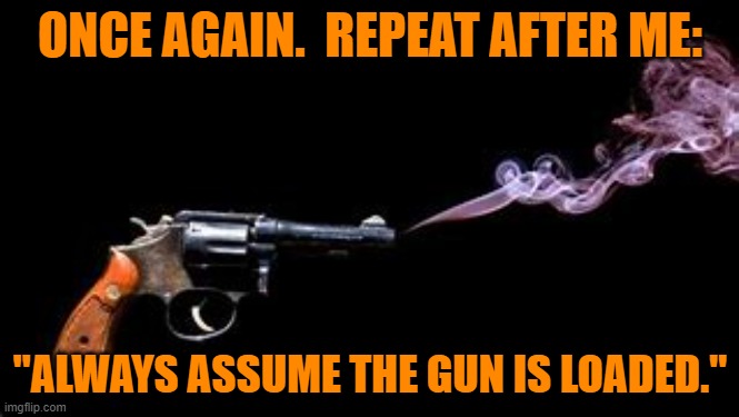 Lapses is safe handling of weapons can, and too often do, lead to tragedy. | ONCE AGAIN.  REPEAT AFTER ME:; "ALWAYS ASSUME THE GUN IS LOADED." | image tagged in politics | made w/ Imgflip meme maker