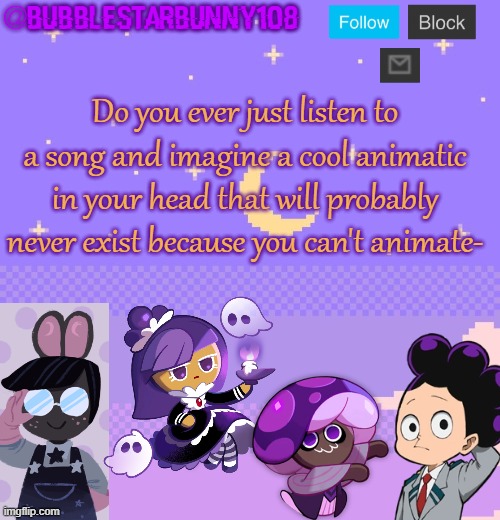 Bubblestarbunny108 purple template | Do you ever just listen to a song and imagine a cool animatic in your head that will probably never exist because you can't animate- | image tagged in bubblestarbunny108 purple template | made w/ Imgflip meme maker