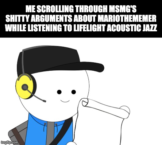 There's just something about this place's stupidity that I just can't seem to find anywhere else | ME SCROLLING THROUGH MSMG'S SHITTY ARGUMENTS ABOUT MARIOTHEMEMER WHILE LISTENING TO LIFELIGHT ACOUSTIC JAZZ | made w/ Imgflip meme maker
