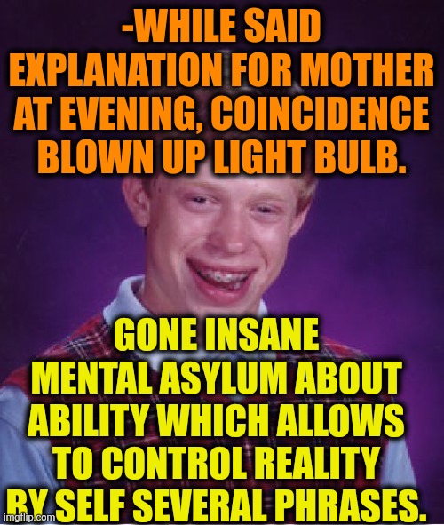 -By my command! | -WHILE SAID EXPLANATION FOR MOTHER AT EVENING, COINCIDENCE BLOWN UP LIGHT BULB. GONE INSANE MENTAL ASYLUM ABOUT ABILITY WHICH ALLOWS TO CONTROL REALITY BY SELF SEVERAL PHRASES. | image tagged in memes,bad luck brian,insane,asylum,reality check,simple explanation professor | made w/ Imgflip meme maker