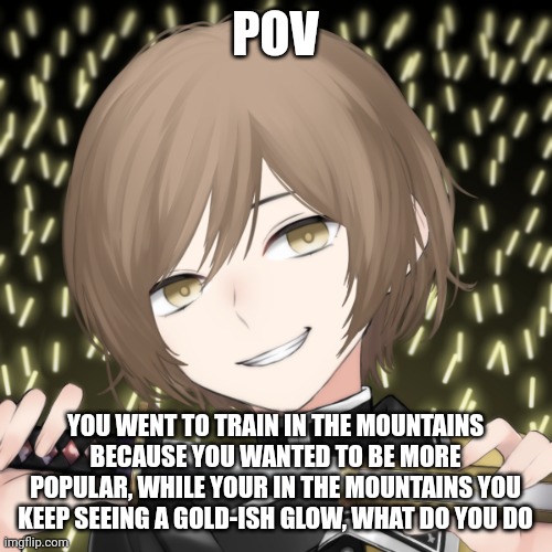 POV; YOU WENT TO TRAIN IN THE MOUNTAINS BECAUSE YOU WANTED TO BE MORE POPULAR, WHILE YOUR IN THE MOUNTAINS YOU KEEP SEEING A GOLD-ISH GLOW, WHAT DO YOU DO | made w/ Imgflip meme maker