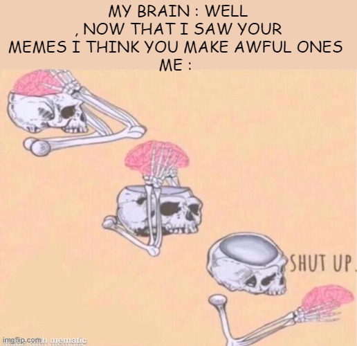 skeleton shut up meme | MY BRAIN : WELL , NOW THAT I SAW YOUR MEMES I THINK YOU MAKE AWFUL ONES 
ME : | image tagged in skeleton shut up meme | made w/ Imgflip meme maker
