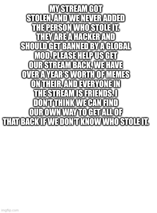 And please don’t tell us to “AsK nIcElY” this time. | MY STREAM GOT STOLEN, AND WE NEVER ADDED THE PERSON WHO STOLE IT. THEY ARE A HACKER AND SHOULD GET BANNED BY A GLOBAL MOD. PLEASE HELP US GET OUR STREAM BACK, WE HAVE OVER A YEAR’S WORTH OF MEMES ON THEIR, AND EVERYONE IN THE STREAM IS FRIENDS. I DON’T THINK WE CAN FIND OUR OWN WAY TO GET ALL OF THAT BACK IF WE DON’T KNOW WHO STOLE IT. | image tagged in blank eh | made w/ Imgflip meme maker