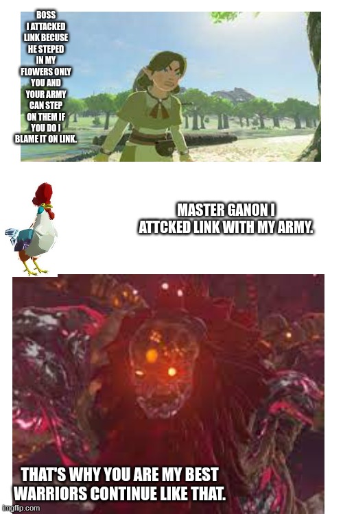  BOSS I ATTACKED LINK BECUSE HE STEPED IN MY FLOWERS ONLY YOU AND YOUR ARMY CAN STEP ON THEM IF YOU DO I BLAME IT ON LINK. MASTER GANON I ATTCKED LINK WITH MY ARMY. THAT'S WHY YOU ARE MY BEST WARRIORS CONTINUE LIKE THAT. | image tagged in blank white template | made w/ Imgflip meme maker