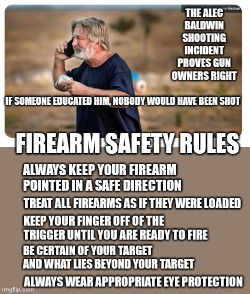 Irresponsible | THE ALEC BALDWIN SHOOTING INCIDENT PROVES GUN OWNERS RIGHT; IF SOMEONE EDUCATED HIM, NOBODY WOULD HAVE BEEN SHOT; FIREARM SAFETY RULES; ALWAYS KEEP YOUR FIREARM POINTED IN A SAFE DIRECTION; TREAT ALL FIREARMS AS IF THEY WERE LOADED; KEEP YOUR FINGER OFF OF THE TRIGGER UNTIL YOU ARE READY TO FIRE; BE CERTAIN OF YOUR TARGET AND WHAT LIES BEYOND YOUR TARGET; ALWAYS WEAR APPROPRIATE EYE PROTECTION | image tagged in guns | made w/ Imgflip meme maker