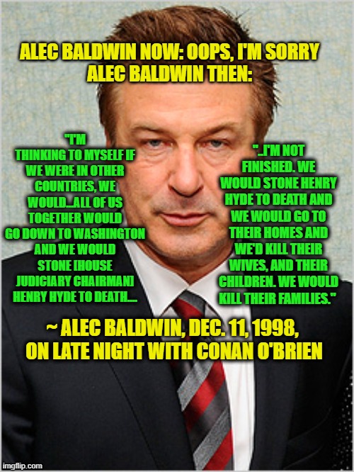 Alec Baldwin: Now and Then |  ALEC BALDWIN NOW: OOPS, I'M SORRY
ALEC BALDWIN THEN:; "I'M THINKING TO MYSELF IF WE WERE IN OTHER COUNTRIES, WE WOULD...ALL OF US TOGETHER WOULD GO DOWN TO WASHINGTON AND WE WOULD STONE [HOUSE JUDICIARY CHAIRMAN] HENRY HYDE TO DEATH.... "..I'M NOT FINISHED. WE WOULD STONE HENRY HYDE TO DEATH AND WE WOULD GO TO THEIR HOMES AND WE'D KILL THEIR WIVES, AND THEIR CHILDREN. WE WOULD KILL THEIR FAMILIES."; ~ ALEC BALDWIN, DEC. 11, 1998, 
ON LATE NIGHT WITH CONAN O'BRIEN | image tagged in alec baldwin,apology | made w/ Imgflip meme maker