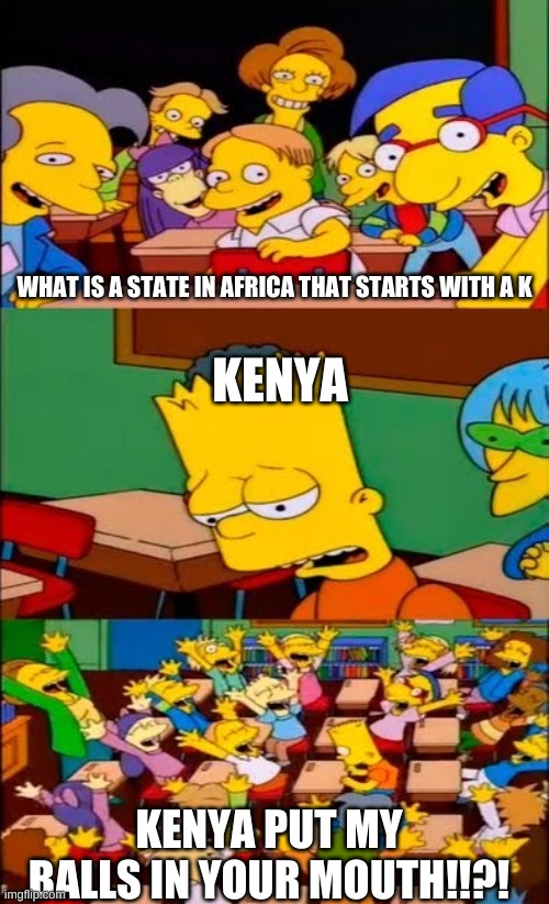 say the line bart! simpsons | WHAT IS A STATE IN AFRICA THAT STARTS WITH A K; KENYA; KENYA PUT MY BALLS IN YOUR MOUTH!!?! | image tagged in say the line bart simpsons | made w/ Imgflip meme maker