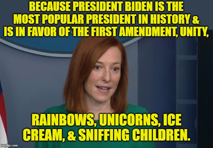 Circle Back Psaki | BECAUSE PRESIDENT BIDEN IS THE MOST POPULAR PRESIDENT IN HISTORY & IS IN FAVOR OF THE FIRST AMENDMENT, UNITY, RAINBOWS, UNICORNS, ICE CREAM, | image tagged in circle back psaki | made w/ Imgflip meme maker