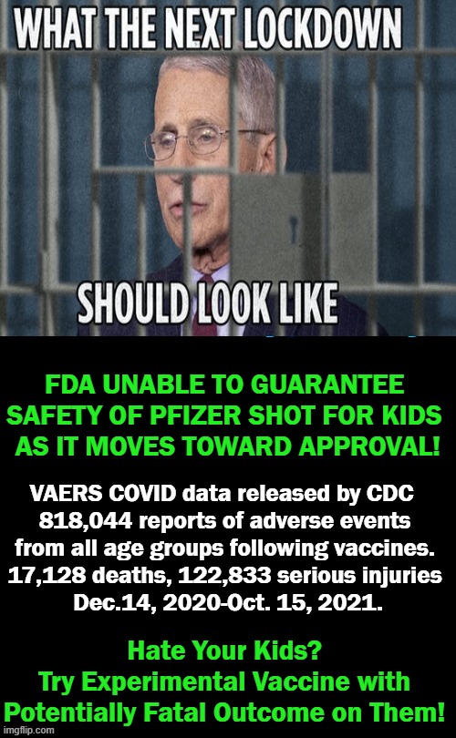 Your Precious Children Are Not Lab Rats!!! | FDA UNABLE TO GUARANTEE 
SAFETY OF PFIZER SHOT FOR KIDS 
AS IT MOVES TOWARD APPROVAL! VAERS COVID data released by CDC  

818,044 reports of adverse events 
from all age groups following vaccines. 
17,128 deaths, 122,833 serious injuries 
Dec.14, 2020-Oct. 15, 2021. Hate Your Kids? 
Try Experimental Vaccine with 
Potentially Fatal Outcome on Them! | image tagged in politics,dr fauci,experimental,covid jab,adverse effects,children | made w/ Imgflip meme maker