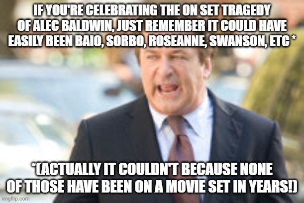 alec baldwin | IF YOU'RE CELEBRATING THE ON SET TRAGEDY OF ALEC BALDWIN, JUST REMEMBER IT COULD HAVE EASILY BEEN BAIO, SORBO, ROSEANNE, SWANSON, ETC *; *(ACTUALLY IT COULDN'T BECAUSE NONE OF THOSE HAVE BEEN ON A MOVIE SET IN YEARS!) | image tagged in alec baldwin | made w/ Imgflip meme maker