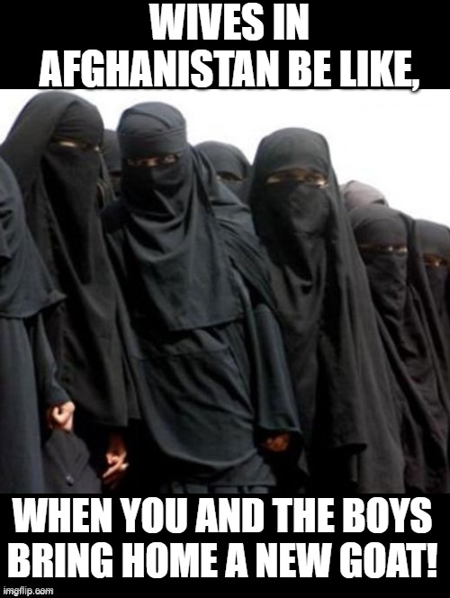 Wives in Afghanistan be like, | WIVES IN AFGHANISTAN BE LIKE, WHEN YOU AND THE BOYS BRING HOME A NEW GOAT! | image tagged in afghanistan,goat | made w/ Imgflip meme maker