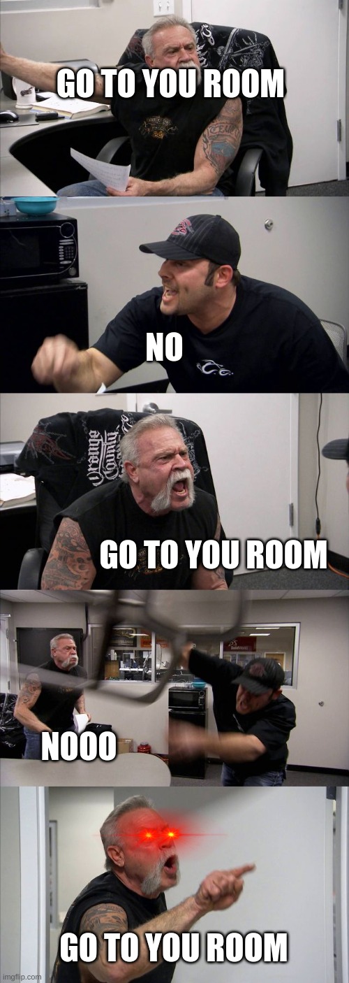 American Chopper Argument | GO TO YOU ROOM; NO; GO TO YOU ROOM; NOOO; GO TO YOU ROOM | image tagged in memes,american chopper argument | made w/ Imgflip meme maker