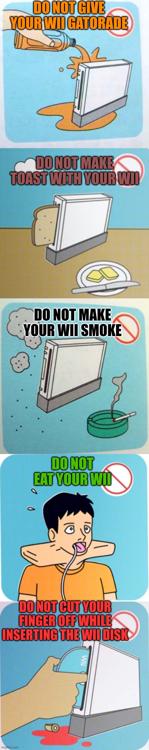HOW BOUT TO USE YOUR NINTENDO WII | DO NOT GIVE YOUR WII GATORADE; DO NOT MAKE TOAST WITH YOUR WII; DO NOT MAKE YOUR WII SMOKE; DO NOT EAT YOUR WII; DO NOT CUT YOUR FINGER OFF WHILE INSERTING THE WII DISK | image tagged in wii,nintendo,video games,consoles | made w/ Imgflip meme maker