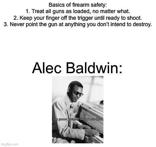 Wouldn’t have happened if he had a little thing called common sense. | Basics of firearm safety:

1. Treat all guns as loaded, no matter what.
2. Keep your finger off the trigger until ready to shoot.
3. Never point the gun at anything you don’t intend to destroy. Alec Baldwin: | image tagged in blank white template,memes,politics,2nd amendment | made w/ Imgflip meme maker