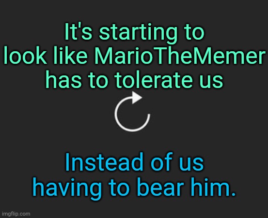 . | It's starting to look like MarioTheMemer has to tolerate us; Instead of us having to bear him. | image tagged in replay button | made w/ Imgflip meme maker