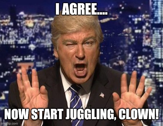 Alec Baldwin Donald Trump | I AGREE.... NOW START JUGGLING, CLOWN! | image tagged in alec baldwin donald trump | made w/ Imgflip meme maker