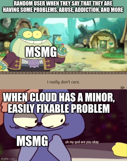 RANDOM USER WHEN THEY SAY THAT THEY ARE HAVING SOME PROBLEMS, ABUSE, ADDICTION, AND MORE; MSMG; WHEN CLOUD HAS A MINOR, EASILY FIXABLE PROBLEM; MSMG | image tagged in i really don't care,oh my god are you okay four | made w/ Imgflip meme maker