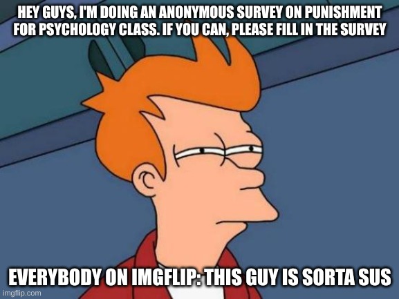 Here is the link (https://forms.gle/z1NbrKWQ2dFpr7dcA) | HEY GUYS, I'M DOING AN ANONYMOUS SURVEY ON PUNISHMENT FOR PSYCHOLOGY CLASS. IF YOU CAN, PLEASE FILL IN THE SURVEY; EVERYBODY ON IMGFLIP: THIS GUY IS SORTA SUS | image tagged in memes,futurama fry | made w/ Imgflip meme maker