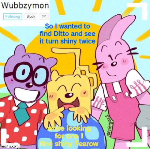 On 1st encounter | So I wanted to find Ditto and see it turn shiny twice; while looking for one I find shiny Fearow | image tagged in wubbzymon's wubbtastic template | made w/ Imgflip meme maker
