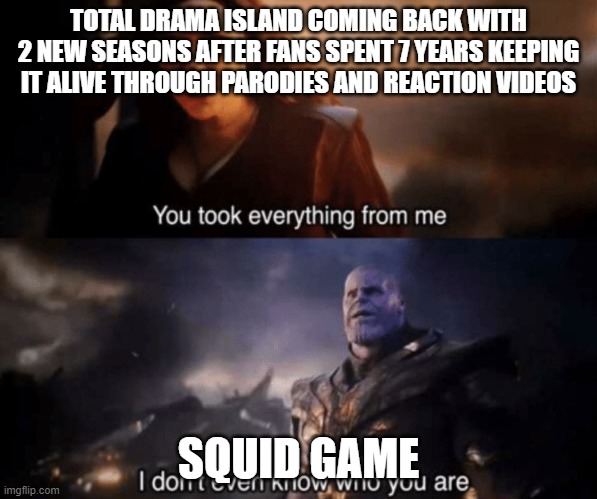 how did everyone forget about the og and yes I know there's survivor but still |  TOTAL DRAMA ISLAND COMING BACK WITH 2 NEW SEASONS AFTER FANS SPENT 7 YEARS KEEPING IT ALIVE THROUGH PARODIES AND REACTION VIDEOS; SQUID GAME | image tagged in you took everything from me - i don't even know who you are | made w/ Imgflip meme maker