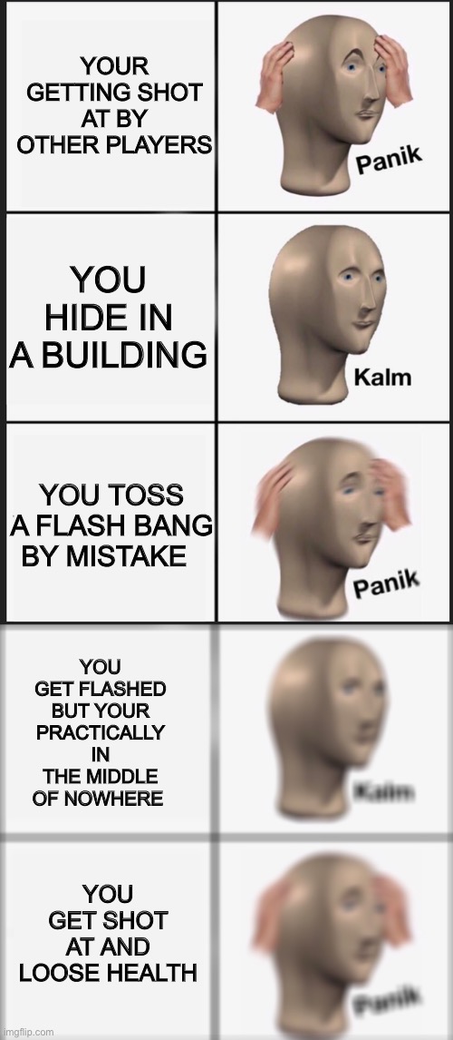 Panik | YOUR GETTING SHOT AT BY OTHER PLAYERS; YOU HIDE IN A BUILDING; YOU TOSS A FLASH BANG BY MISTAKE; YOU GET FLASHED BUT YOUR PRACTICALLY IN THE MIDDLE OF NOWHERE; YOU GET SHOT AT AND LOOSE HEALTH | image tagged in memes,panik kalm panik,kalm panik,cod,bang,flash | made w/ Imgflip meme maker
