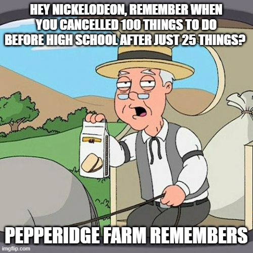 you probably forgot this show | HEY NICKELODEON, REMEMBER WHEN YOU CANCELLED 100 THINGS TO DO BEFORE HIGH SCHOOL AFTER JUST 25 THINGS? PEPPERIDGE FARM REMEMBERS | image tagged in memes,pepperidge farm remembers | made w/ Imgflip meme maker
