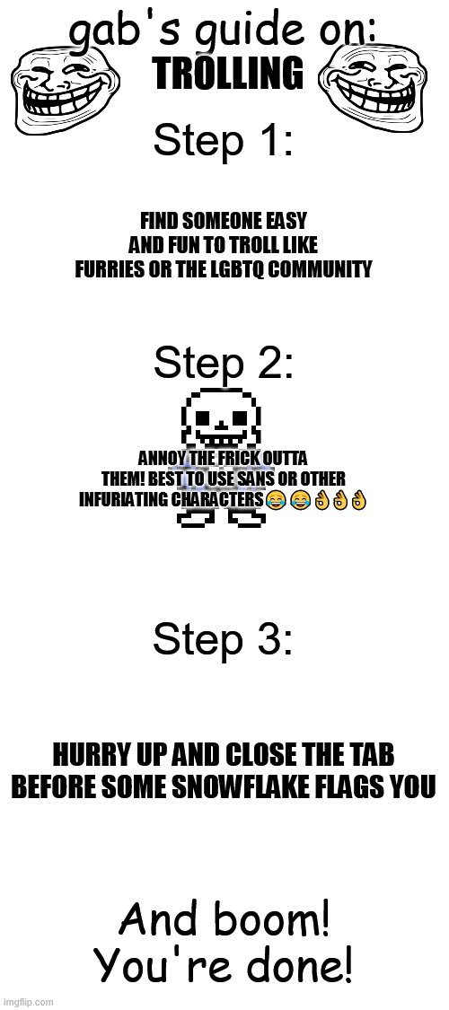 Troll Guide | gab's guide on:; TROLLING; Step 1:; FIND SOMEONE EASY AND FUN TO TROLL LIKE FURRIES OR THE LGBTQ COMMUNITY; Step 2:; ANNOY THE FRICK OUTTA THEM! BEST TO USE SANS OR OTHER INFURIATING CHARACTERS😂😂👌👌👌; Step 3:; HURRY UP AND CLOSE THE TAB BEFORE SOME SNOWFLAKE FLAGS YOU; And boom! You're done! | image tagged in troll,never gonna give you up,never gonna let you down,never gonna run around,and desert you | made w/ Imgflip meme maker