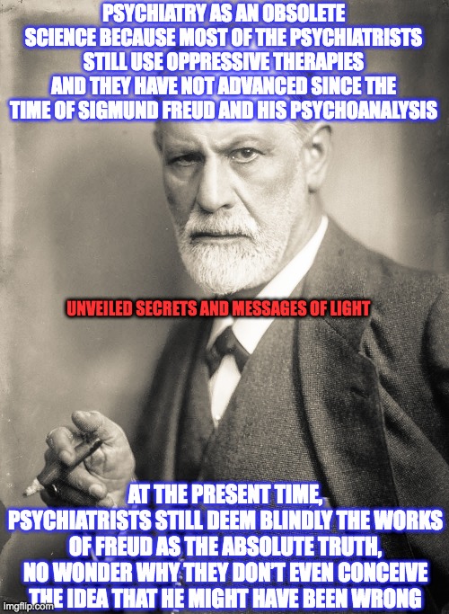 PSYCHIATRY AS AN OBSOLETE SCIENCE BECAUSE MOST OF THE PSYCHIATRISTS STILL USE OPPRESSIVE THERAPIES AND THEY HAVE NOT ADVANCED SINCE THE TIME OF SIGMUND FREUD AND HIS PSYCHOANALYSIS; UNVEILED SECRETS AND MESSAGES OF LIGHT; AT THE PRESENT TIME, PSYCHIATRISTS STILL DEEM BLINDLY THE WORKS OF FREUD AS THE ABSOLUTE TRUTH, NO WONDER WHY THEY DON’T EVEN CONCEIVE THE IDEA THAT HE MIGHT HAVE BEEN WRONG | made w/ Imgflip meme maker